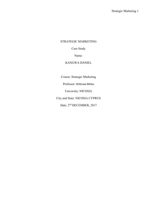 Strategic Marketing 1
STRATEGIC MARKETING
Case Study
Name:
KANGWA DANIEL
Course: Strategic Marketing
Professor: Shiferaw Mitiku
University: NICOSIA
City and State: NICOSIA CYPRUS
Date: 2nd
DECEMBER, 2017
 