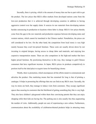 Strategic Marketing 10
Secondly, there is pricing, which is the amount of money that one has to part with to get
the product. The low prices that IKEA offers markets from developed nations come from the
low-cost production that it is achieved through developing countries in addition to having
aggressive control over the supply chain. It sources its raw materials from developing nations
besides outsourcing its production to locations where labor is cheap. IKEA’s low prices thereby
come from the gap in the raw materials and production expenses between developing states and
western nations, which cannot be translated to the Chinese market. Nonetheless, the prices are
still considered to be low. On the other hand, the competition from local stores is very high
mainly because they avail low-priced furniture. These costs are usually driven down by not
investing in original designs, having access to cheap labor and materials, and enjoying less
expensive transportation means. There are also competitors in the high-end market that have
higher priced furniture. By positioning themselves in this way, they manage to grab Chinese
consumers that have significant incomes. In Japan, IKEA prices its products competitively to
position itself as the ideal place to acquire items for beautifying a home.
Thirdly, there is promotion, which encompasses all the efforts meant to communicate and
advertise the product. One marketing means that has remained for long is that of printing a
catalogue. It helps in promoting the offerings that one can find at any IKEA store. Secondly, the
way its stores are built, they manage to induce visits from customers. They occupy significant
spaces thus assuring its customers that the likelihood of getting something they like is very high.
They also have children’s playground within them thus convincing parents that they can enjoy
shopping while their kids are having fun. The parking area is also usually free thus augmenting
the number of visits. Additionally, people are sure of experiencing a new culture. Furthermore,
communication about the availability of celebration-themed products helps in attracting many
 