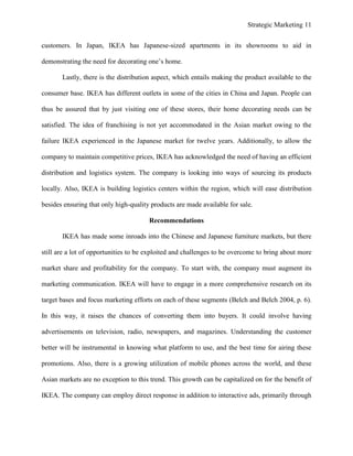 Strategic Marketing 11
customers. In Japan, IKEA has Japanese-sized apartments in its showrooms to aid in
demonstrating the need for decorating one’s home.
Lastly, there is the distribution aspect, which entails making the product available to the
consumer base. IKEA has different outlets in some of the cities in China and Japan. People can
thus be assured that by just visiting one of these stores, their home decorating needs can be
satisfied. The idea of franchising is not yet accommodated in the Asian market owing to the
failure IKEA experienced in the Japanese market for twelve years. Additionally, to allow the
company to maintain competitive prices, IKEA has acknowledged the need of having an efficient
distribution and logistics system. The company is looking into ways of sourcing its products
locally. Also, IKEA is building logistics centers within the region, which will ease distribution
besides ensuring that only high-quality products are made available for sale.
Recommendations
IKEA has made some inroads into the Chinese and Japanese furniture markets, but there
still are a lot of opportunities to be exploited and challenges to be overcome to bring about more
market share and profitability for the company. To start with, the company must augment its
marketing communication. IKEA will have to engage in a more comprehensive research on its
target bases and focus marketing efforts on each of these segments (Belch and Belch 2004, p. 6).
In this way, it raises the chances of converting them into buyers. It could involve having
advertisements on television, radio, newspapers, and magazines. Understanding the customer
better will be instrumental in knowing what platform to use, and the best time for airing these
promotions. Also, there is a growing utilization of mobile phones across the world, and these
Asian markets are no exception to this trend. This growth can be capitalized on for the benefit of
IKEA. The company can employ direct response in addition to interactive ads, primarily through
 