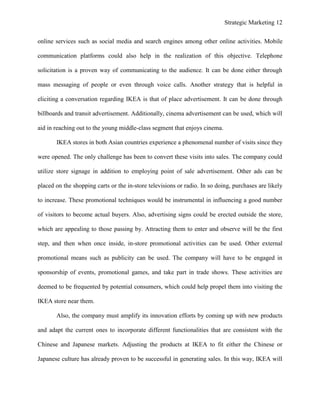 Strategic Marketing 12
online services such as social media and search engines among other online activities. Mobile
communication platforms could also help in the realization of this objective. Telephone
solicitation is a proven way of communicating to the audience. It can be done either through
mass messaging of people or even through voice calls. Another strategy that is helpful in
eliciting a conversation regarding IKEA is that of place advertisement. It can be done through
billboards and transit advertisement. Additionally, cinema advertisement can be used, which will
aid in reaching out to the young middle-class segment that enjoys cinema.
IKEA stores in both Asian countries experience a phenomenal number of visits since they
were opened. The only challenge has been to convert these visits into sales. The company could
utilize store signage in addition to employing point of sale advertisement. Other ads can be
placed on the shopping carts or the in-store televisions or radio. In so doing, purchases are likely
to increase. These promotional techniques would be instrumental in influencing a good number
of visitors to become actual buyers. Also, advertising signs could be erected outside the store,
which are appealing to those passing by. Attracting them to enter and observe will be the first
step, and then when once inside, in-store promotional activities can be used. Other external
promotional means such as publicity can be used. The company will have to be engaged in
sponsorship of events, promotional games, and take part in trade shows. These activities are
deemed to be frequented by potential consumers, which could help propel them into visiting the
IKEA store near them.
Also, the company must amplify its innovation efforts by coming up with new products
and adapt the current ones to incorporate different functionalities that are consistent with the
Chinese and Japanese markets. Adjusting the products at IKEA to fit either the Chinese or
Japanese culture has already proven to be successful in generating sales. In this way, IKEA will
 