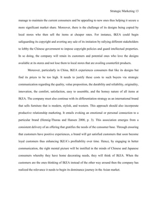 Strategic Marketing 13
manage to maintain the current consumers and be appealing to new ones thus helping it secure a
more significant market share. Moreover, there is the challenge of its designs being copied by
local stores who then sell the items at cheaper rates. For instance, IKEA could begin
safeguarding its copyright and averting any sale of its imitation by rallying different stakeholders
to lobby the Chinese government to impose copyright policies and guard intellectual properties.
In so doing, the company will retain its customers and potential ones who love the designs
available at its stores and not lose them to local stores that are availing counterfeit products.
Moreover, particularly in China, IKEA experiences consumers that like its designs but
find its prices to be too high. It needs to justify these costs to such buyers via strategic
communication regarding the quality, value proposition, the durability and reliability, originality,
innovation, the comfort, satisfaction, easy to assemble, and the homey nature of all items at
IKEA. The company must also continue with its differentiation strategy as an international brand
that sells furniture that is modern, stylish, and western. This approach should also incorporate
productive relationship marketing. It entails evoking an emotional or personal connection to a
particular brand (Hennig-Thurau and Hansen 2000, p. 3). This association emerges from a
consistent delivery of an offering that gratifies the needs of the consumer base. Through ensuring
that customers have positive experiences, a brand will get satisfied customers that soon become
loyal customers thus enhancing IKEA’s profitability over time. Hence, by engaging in better
communication, the right mental picture will be instilled in the minds of Chinese and Japanese
consumers whereby they have home decorating needs, they will think of IKEA. When the
customers are the ones thinking of IKEA instead of the other way around then the company has
realized the relevance it needs to begin its dominance journey in the Asian market.
 