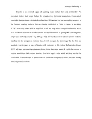 Strategic Marketing 14
Growth is an essential aspect of realizing more market share and profitability. An
important strategy that would further this objective is a horizontal acquisition, which entails
combining its operations with that of another firm. IKEA could buy out some of the ventures in
the furniture retailing business that are already established in China or Japan. In so doing,
IKEA’s marketing power will be amplified. It will not only reduce competition but also it will
avail a different network of distribution that will be instrumental in getting IKEA offerings to a
larger local market (Luo and Tung 2007, p. 483). The loyal customers of such entities will also
translate into the company’s customer base. It will also gain the knowledge that the firm has
acquired over the years in ways of dealing with customers in this region. By becoming bigger,
IKEA will gain a competitive advantage in the home decoration sector. It could also engage in
vertical acquisitions. IKEA could acquire a firm in its supply chain, which will help it refine the
value chain. Reduced costs of production will enable the company to reduce its costs thereby
attracting more customers.
 