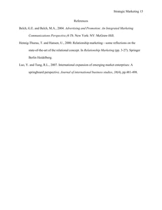 Strategic Marketing 15
References
Belch, G.E. and Belch, M.A., 2004. Advertising and Promotion: An Integrated Marketing
Communications Perspective,(6 Th. New York: NY: McGraw-Hill.
Hennig-Thurau, T. and Hansen, U., 2000. Relationship marketing—some reflections on the
state-of-the-art of the relational concept. In Relationship Marketing (pp. 3-27). Springer
Berlin Heidelberg.
Luo, Y. and Tung, R.L., 2007. International expansion of emerging market enterprises: A
springboard perspective. Journal of international business studies, 38(4), pp.481-498.
 
