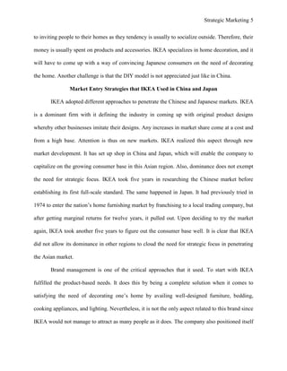 Strategic Marketing 5
to inviting people to their homes as they tendency is usually to socialize outside. Therefore, their
money is usually spent on products and accessories. IKEA specializes in home decoration, and it
will have to come up with a way of convincing Japanese consumers on the need of decorating
the home. Another challenge is that the DIY model is not appreciated just like in China.
Market Entry Strategies that IKEA Used in China and Japan
IKEA adopted different approaches to penetrate the Chinese and Japanese markets. IKEA
is a dominant firm with it defining the industry in coming up with original product designs
whereby other businesses imitate their designs. Any increases in market share come at a cost and
from a high base. Attention is thus on new markets. IKEA realized this aspect through new
market development. It has set up shop in China and Japan, which will enable the company to
capitalize on the growing consumer base in this Asian region. Also, dominance does not exempt
the need for strategic focus. IKEA took five years in researching the Chinese market before
establishing its first full-scale standard. The same happened in Japan. It had previously tried in
1974 to enter the nation’s home furnishing market by franchising to a local trading company, but
after getting marginal returns for twelve years, it pulled out. Upon deciding to try the market
again, IKEA took another five years to figure out the consumer base well. It is clear that IKEA
did not allow its dominance in other regions to cloud the need for strategic focus in penetrating
the Asian market.
Brand management is one of the critical approaches that it used. To start with IKEA
fulfilled the product-based needs. It does this by being a complete solution when it comes to
satisfying the need of decorating one’s home by availing well-designed furniture, bedding,
cooking appliances, and lighting. Nevertheless, it is not the only aspect related to this brand since
IKEA would not manage to attract as many people as it does. The company also positioned itself
 