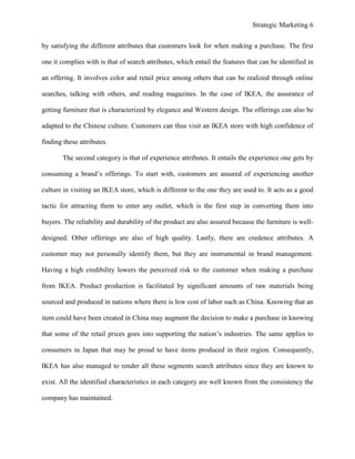 Strategic Marketing 6
by satisfying the different attributes that customers look for when making a purchase. The first
one it complies with is that of search attributes, which entail the features that can be identified in
an offering. It involves color and retail price among others that can be realized through online
searches, talking with others, and reading magazines. In the case of IKEA, the assurance of
getting furniture that is characterized by elegance and Western design. The offerings can also be
adapted to the Chinese culture. Customers can thus visit an IKEA store with high confidence of
finding these attributes.
The second category is that of experience attributes. It entails the experience one gets by
consuming a brand’s offerings. To start with, customers are assured of experiencing another
culture in visiting an IKEA store, which is different to the one they are used to. It acts as a good
tactic for attracting them to enter any outlet, which is the first step in converting them into
buyers. The reliability and durability of the product are also assured because the furniture is well-
designed. Other offerings are also of high quality. Lastly, there are credence attributes. A
customer may not personally identify them, but they are instrumental in brand management.
Having a high credibility lowers the perceived risk to the customer when making a purchase
from IKEA. Product production is facilitated by significant amounts of raw materials being
sourced and produced in nations where there is low cost of labor such as China. Knowing that an
item could have been created in China may augment the decision to make a purchase in knowing
that some of the retail prices goes into supporting the nation’s industries. The same applies to
consumers in Japan that may be proud to have items produced in their region. Consequently,
IKEA has also managed to render all these segments search attributes since they are known to
exist. All the identified characteristics in each category are well known from the consistency the
company has maintained.
 