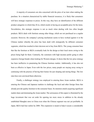 Strategic Marketing 7
A majority of consumers are also concerned with the price of an item when making the
purchase. In a situation characterized by stable financial resources, it is likely that consumers
will have strategic responses to prices. In this way, they have an identification of the different
product categories in which they fit in, which results in having an acceptable price for the items.
Nevertheless, this strategic response is not as much when dealing with less often bought
products. IKEA deals with furniture among other things, which are not purchased on a regular
occasion. However, the company’s pricing mechanism seems to have worked against it in the
Chinese market whereby the price has been dealt with strategically by different consumer
segments, which has resulted in their decision not to buy from IKEA. The young consumer base
that like the furniture at IKEA eventually look for the design at their local stores owing to the
prices being high for them. Contrarily, the customers with high incomes prefer going to other
expensive foreign brands when looking for Western designs. It shows that the low price strategy
has been ineffective in penetrating the Chinese furniture market. Additionally, it has also not
been as effective in Japan. Even with the low prices, many people are staying away owing to
continuing with the practice of having their homes for just sleeping and storing things. The low
rates have not convinced them otherwise.
Finally, a challenger strategy was employed in entering these Asian markets. IKEA is
entering the Chinese and Japanese markets to challenge the local and other foreign firms that
already provide quality furniture to the consumer bases. Its intention entails acquiring significant
market share and dominating the Asian market. The seriousness of this aspect is illustrated by the
huge investment that was set aside for opening ten more stores in addition to the already
established Shanghai store in China even when the Chinese segment was not yet profitable. In
Japan, IKEA had four outlets by 2008. This expansion is meant to help it secure a considerable
 