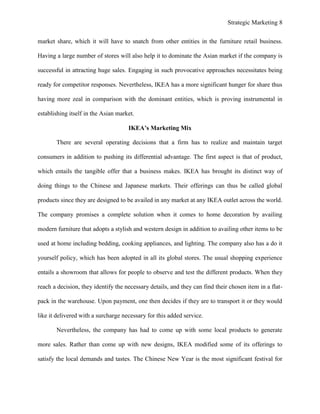 Strategic Marketing 8
market share, which it will have to snatch from other entities in the furniture retail business.
Having a large number of stores will also help it to dominate the Asian market if the company is
successful in attracting huge sales. Engaging in such provocative approaches necessitates being
ready for competitor responses. Nevertheless, IKEA has a more significant hunger for share thus
having more zeal in comparison with the dominant entities, which is proving instrumental in
establishing itself in the Asian market.
IKEA’s Marketing Mix
There are several operating decisions that a firm has to realize and maintain target
consumers in addition to pushing its differential advantage. The first aspect is that of product,
which entails the tangible offer that a business makes. IKEA has brought its distinct way of
doing things to the Chinese and Japanese markets. Their offerings can thus be called global
products since they are designed to be availed in any market at any IKEA outlet across the world.
The company promises a complete solution when it comes to home decoration by availing
modern furniture that adopts a stylish and western design in addition to availing other items to be
used at home including bedding, cooking appliances, and lighting. The company also has a do it
yourself policy, which has been adopted in all its global stores. The usual shopping experience
entails a showroom that allows for people to observe and test the different products. When they
reach a decision, they identify the necessary details, and they can find their chosen item in a flat-
pack in the warehouse. Upon payment, one then decides if they are to transport it or they would
like it delivered with a surcharge necessary for this added service.
Nevertheless, the company has had to come up with some local products to generate
more sales. Rather than come up with new designs, IKEA modified some of its offerings to
satisfy the local demands and tastes. The Chinese New Year is the most significant festival for
 