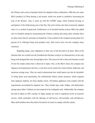 Strategic Marketing 9
the Chinese, and a series of products had to be adapted to these celebrations. 2006 also saw many
IKEA products in China bearing a red rooster, which was meant to symbolize welcoming the
year of the Rooster. Also, it came up with the FANBY range, which featured red pigs in
anticipation of the forthcoming year of the Pig. The color red has also been extensively adapted
since it is a symbol of good luck. Furthermore, in its Swedish kitchen section, IKEA has added
onto its Swedish setting by incorporating the Chinese cooking and eating styles whereby there
are three meat cleavers and types of chopsticks. It has resulted in the company having about five
percent of its offerings being local products only. Such moves have won the company many
customers.
Regarding Japan, some adaptation to their way of life has had to be done. Most of the
furniture that was availed was the Scandinavian furniture owing to its characteristics of not only
being well-designed buts also having light colors. The reason for this is that such furniture would
fit into the simple culture that is observed in Japan. Also, in the IKEA stores, the company has
Japanese-sized apartments that have a sofa that can be turned into a bed, kitchen, bathroom, and
numerous storage areas. They are used to demonstrate how small spaces can also be furnished.
To bring about more practicality, the multinational utilizes tatami measures, which originate
from Japanese tradition, for these display rooms. All kitchen appliances must comply with the
requirements necessitated by Japanese law. They include taps, sinks, fridges, and dishwashers
among many others. Cabinets are also required to be earthquake-safe. Additionally, the company
has had to adjust its DIY concept. In Japan, people are used to significant levels of customer
service, which contradicts with the ideology of self-service, self-assembly, and self-delivery.
More staff members have thus had to be hired in its stores to comply with this culture.
 