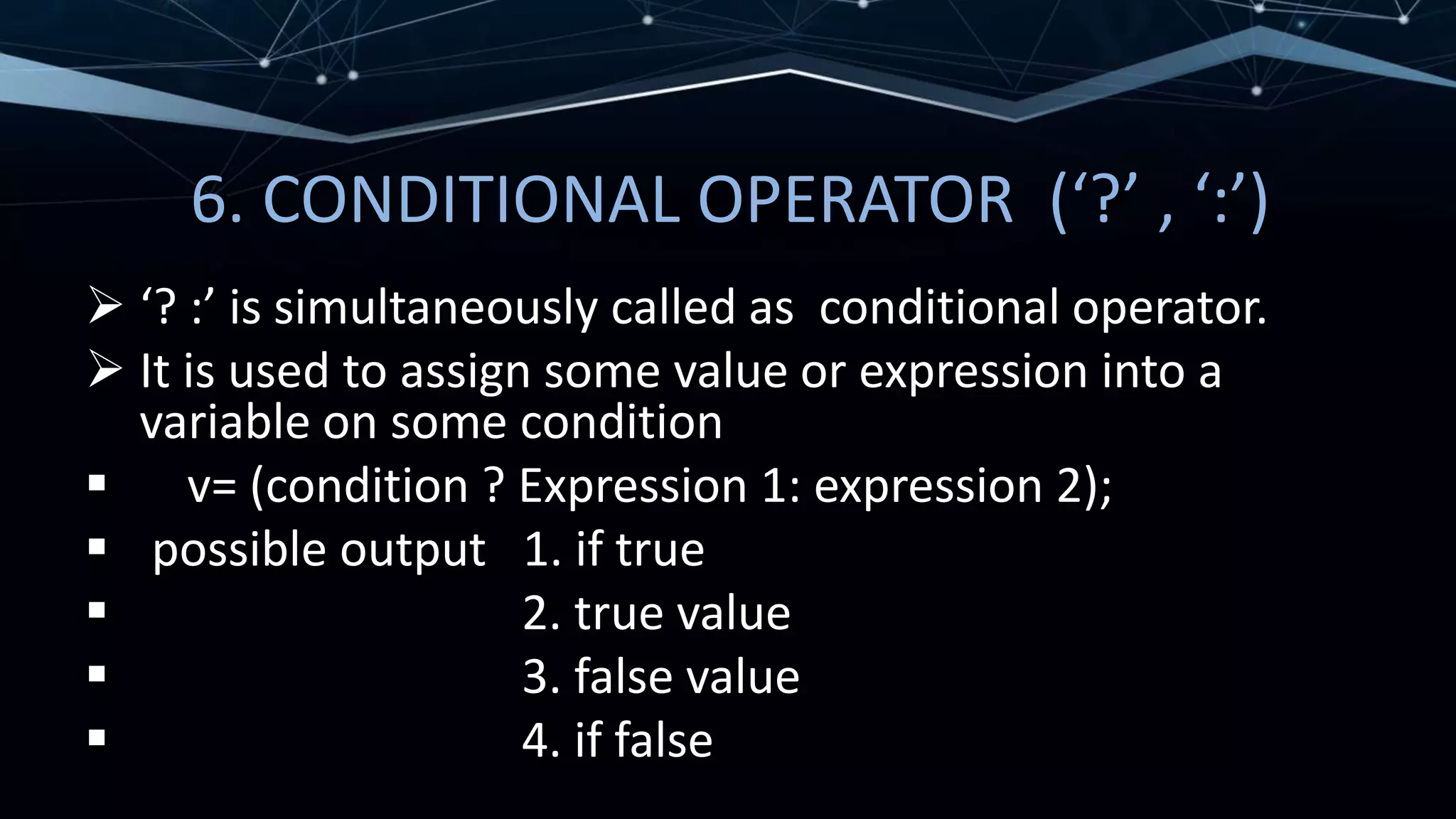 6. CONDITIONAL OPERATOR (‘?’ , ‘:’)
 ‘? :’ is simultaneously called as conditional operator.
 It is used to assign some value or expression into a
variable on some condition
 v= (condition ? Expression 1: expression 2);
 possible output 1. if true
 2. true value
 3. false value
 4. if false
 