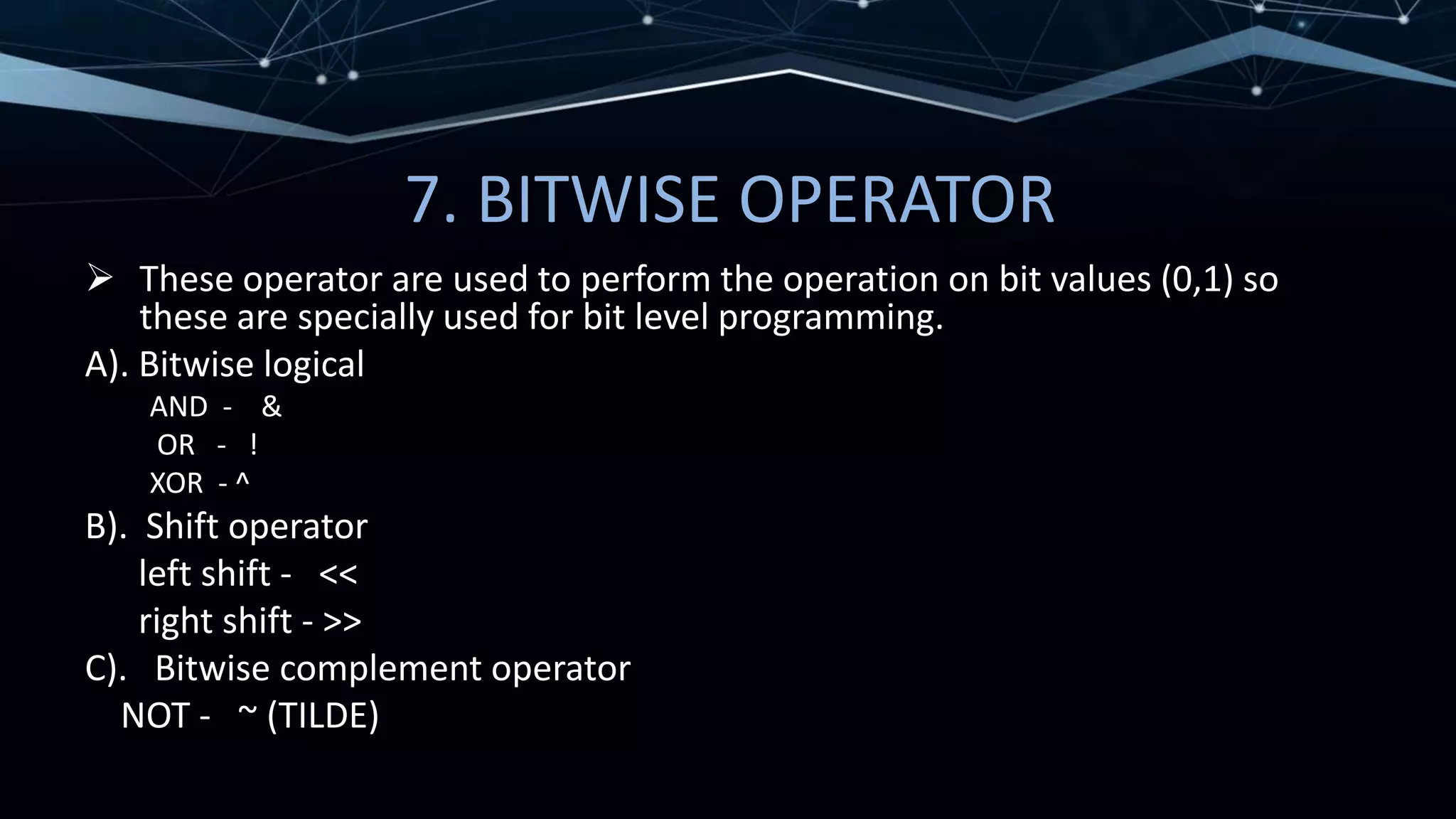 7. BITWISE OPERATOR
 These operator are used to perform the operation on bit values (0,1) so
these are specially used for bit level programming.
A). Bitwise logical
AND - &
OR - !
XOR - ^
B). Shift operator
left shift - <<
right shift - >>
C). Bitwise complement operator
NOT - ~ (TILDE)
 