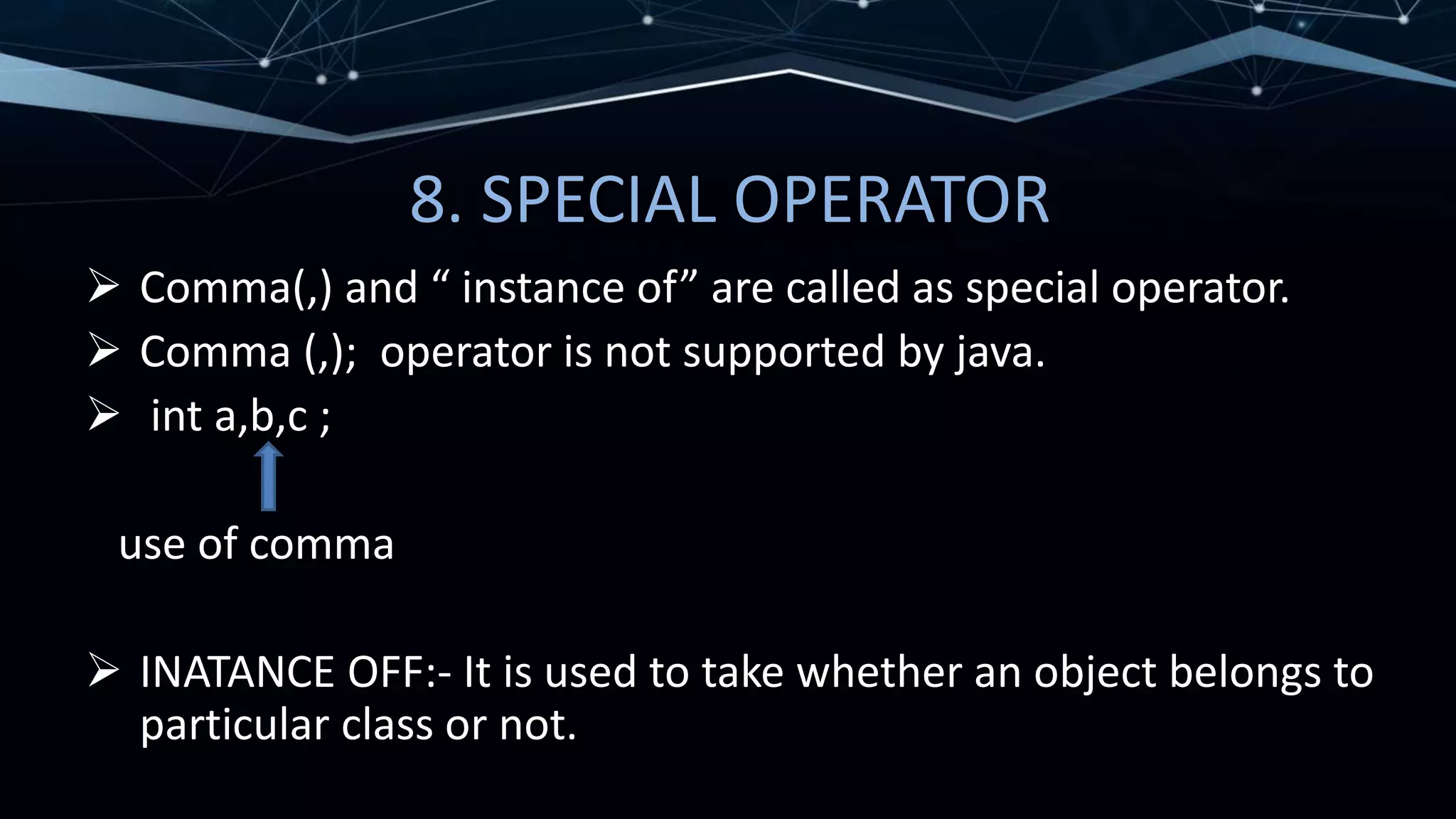 8. SPECIAL OPERATOR
 Comma(,) and “ instance of” are called as special operator.
 Comma (,); operator is not supported by java.
 int a,b,c ;
use of comma
 INATANCE OFF:- It is used to take whether an object belongs to
particular class or not.
 