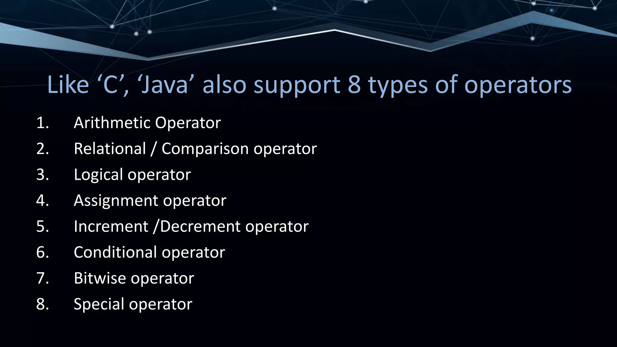Like ‘C’, ‘Java’ also support 8 types of operators
1. Arithmetic Operator
2. Relational / Comparison operator
3. Logical operator
4. Assignment operator
5. Increment /Decrement operator
6. Conditional operator
7. Bitwise operator
8. Special operator
 