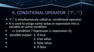 6. CONDITIONAL OPERATOR (‘?’ , ‘:’)
 ‘? :’ is simultaneously called as conditional operator.
 It is used to assign some value or expression into a
variable on some condition
 v= (condition ? Expression 1: expression 2);
 possible output 1. if true
 2. true value
 3. false value
 4. if false
 