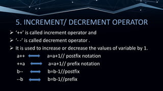5. INCREMENT/ DECREMENT OPERATOR
 ‘++’ is called increment operator and
 ‘- -’ is called decrement operator .
 It is used to increase or decrease the values of variable by 1.
a++ a=a+1// postfix notation
++a a=a+1// prefix notation
b-- b=b-1//postfix
--b b=b-1//prefix
 
