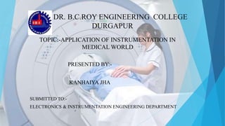 DR. B.C.ROY ENGINEERING COLLEGE
DURGAPUR
TOPIC:-APPLICATION OF INSTRUMENTATION IN
MEDICAL WORLD
PRESENTED BY:-
KANHAIYA JHA
SUBMITTED TO:-
ELECTRONICS & INSTRUMENTATION ENGINEERING DEPARTMENT
 