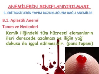 B. ERİTROSİTLERİN YAPIM BOZUKLUĞUNA BAĞLI ANEMİLER
B.1. Aplastik Anemi
Tanım ve Nedenleri
Kemik iliğindeki tüm hücresel elemanların
ileri derecede azalması ve iliğin yağ
dokusu ile işgal edilmesidir. (pansitopeni)
ANEMİLERİN SINIFLANDIRILMASI
 