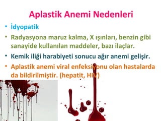 Aplastik Anemi Nedenleri
• İdyopatik
• Radyasyona maruz kalma, X ışınları, benzin gibi
sanayide kullanılan maddeler, bazı ilaçlar.
• Kemik iliği harabiyeti sonucu ağır anemi gelişir.
• Aplastik anemi viral enfeksiyonu olan hastalarda
da bildirilmiştir. (hepatit, HIV)
 