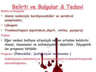 Belirti ve Bulgular & Tedavi
Belirti ve bulgular
• Anemi nedeniyle kardiyovasküler ve serebral
semptomlar,
• Lökopeni
• Trombositopeni (epistaksis,dişeti, retina, purpura)
Tedavi
• Eğer nedeni belliyse etiyolojik neden ortadan kaldırılır.
Anemi, kanamalar ve enfeksiyonlar düzeltilir. İdyopatik
ise prognozu kötüdür.
Prognoz : Ölümcüldür. (enfeksiyon ve kanama )
Enfeksiyonun önlenmesi ve kanama kontrolü en önemli hemşirelik
sorumluluğudur..
 