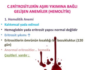 C.ERİTROSİTLERİN AŞIRI YIKIMINA BAĞLI
GELİŞEN ANEMİLER (HEMOLİTİK)
1. Hemolitik Anemi
• Kalıtımsal yada edinsel
• Hemoglobin yada eritrosit yapısı normal değildir
• Eritrosit yıkımı ↑
• Eritrositlerin ömrünün kısaldığı bir bozukluktur.(120
gün)
• Anormal eritrositler… hemoliz
Çeşitleri vardır ;
 