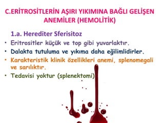 1.a. Herediter Sferisitoz
• Eritrositler küçük ve top gibi yuvarlaktır.
• Dalakta tutuluma ve yıkıma daha eğilimlidirler.
• Karakteristik klinik özellikleri anemi, splenomegali
ve sarılıktır.
• Tedavisi yoktur (splenektomi)
C.ERİTROSİTLERİN AŞIRI YIKIMINA BAĞLI GELİŞEN
ANEMİLER (HEMOLİTİK)
 