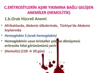 1.b.Orak Hücreli Anemi
• Afrikalılarda, Akdeniz ülkelerinde, Türkiye’de Akdeniz
kıyılarında
• Hemoglobin S (orak hemoglobin)
• Hemoglobinin uzun kristaller şekline dönüşmesi
eritrosite hilal görünümünü verir.
• (Hemoliz) (120 → 20 gün)
C.ERİTROSİTLERİN AŞIRI YIKIMINA BAĞLI GELİŞEN
ANEMİLER (HEMOLİTİK)
 