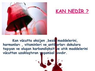 KAN NEDİR ?
Kan vücutta oksijen ,besin maddelerini,
hormonları , vitaminleri ve antikorları dokulara
taşıyan ve oluşan karbondioksit ve atık maddelerini
vücuttan uzaklaştıran yaşamsal sıvıdır.
 