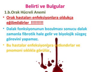 • Orak hastaları enfeksiyonlara oldukça
eğilimlidirler !!!!!!!!!
• Dalak fonksiyonunun bozulması sonucu dalak
zamanla fibrotik hale gelir ve biyolojik süzgeç
görevini yapamaz.
• Bu hastalar enfeksiyonlara yatkındırlar ve
pnomoni sıklıkla görülür.
Belirti ve Bulgular
1.b.Orak Hücreli Anemi
 
