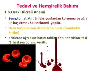 Tedavi ve Hemşirelik Bakımı
• Semptomatiktir. Enfeksiyonlardan korunma ve ağrı
ile baş etme . Splenektomi yapılır.
• Orak hücreler kan damarlarını tıkar (trombotik
krizler)
• Krizlerde ağrı akut batını taklit eder. Kan viskozitesi
↑ hastaya bol sıvı verilir.
1.b.Orak Hücreli Anemi
 