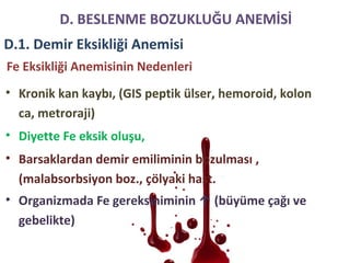 Fe Eksikliği Anemisinin Nedenleri
• Kronik kan kaybı, (GIS peptik ülser, hemoroid, kolon
ca, metroraji)
• Diyette Fe eksik oluşu,
• Barsaklardan demir emiliminin bozulması ,
(malabsorbsiyon boz., çölyaki hast.
• Organizmada Fe gereksiniminin ↑ (büyüme çağı ve
gebelikte)
D. BESLENME BOZUKLUĞU ANEMİSİ
D.1. Demir Eksikliği Anemisi
 