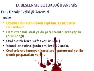 Tedavi
• Eksikliğe yol açan neden saptanır. Eksik demir
tamamlanır.
• Demir tedavisi oral ya da parenteral olarak yapılır.
(dışkı rengi)
• Oral olarak ferro sulfat verilir. (3x1)
• Yemeklerle alındığında emilim %50 azalır.
• Oral tolere edemeyen hastalarda parenteral yol ile
demir preparatları verilir.
D. BESLENME BOZUKLUĞU ANEMİSİ
D.1. Demir Eksikliği Anemisi
 
