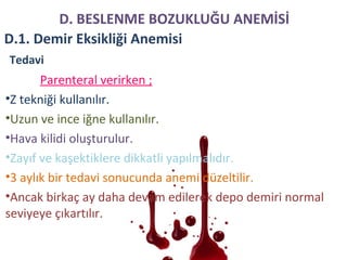 Parenteral verirken ;
•Z tekniği kullanılır.
•Uzun ve ince iğne kullanılır.
•Hava kilidi oluşturulur.
•Zayıf ve kaşektiklere dikkatli yapılmalıdır.
•3 aylık bir tedavi sonucunda anemi düzeltilir.
•Ancak birkaç ay daha devam edilerek depo demiri normal
seviyeye çıkartılır.
Tedavi
D. BESLENME BOZUKLUĞU ANEMİSİ
D.1. Demir Eksikliği Anemisi
 