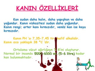 Kan sudan daha kalın, daha yapışkan ve daha
yoğundur. Kanın viskozitesi sudan daha yoğundur.
Kanın rengi; arter kanı kırmızıdır, venöz kan ise koyu
kırmızıdır.
Kanın PH ‘sı 7,35-7,45 tir, hafif alkalidir.
Kanın ısısı yaklaşık 38 ºC ‘dir.
Ortalama vücut ağırlığının % 8’ini oluşturur.
Normal bir insanda 5000-6000 mL (5-6 litre)5000-6000 mL (5-6 litre) kadar
kan bulunmaktadır.
KANIN ÖZELLİKLERİ
 