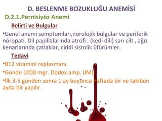 D.2.1.Pernisiyöz Anemi
Belirti ve Bulgular
•Genel anemi semptomları,nörolojik bulgular ve periferik
nöropati. Dil papillalarında atrofi , (kedi dili) sarı cilt , ağız
kenarlarında çatlaklar, ciddi sistolik üfürümler.
Tedavi
•B12 vitamini replasmanı.
•Günde 1000 mgr. Dodex amp. (IM).
•İlk 3-5 günden sonra 1 ay boyunca haftada bir ve takiben
ayda bir yapılır.
D. BESLENME BOZUKLUĞU ANEMİSİ
 