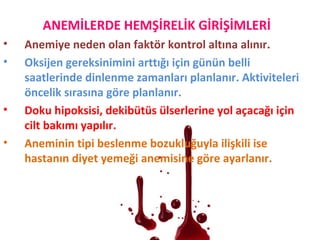 ANEMİLERDE HEMŞİRELİK GİRİŞİMLERİ
• Anemiye neden olan faktör kontrol altına alınır.
• Oksijen gereksinimini arttığı için günün belli
saatlerinde dinlenme zamanları planlanır. Aktiviteleri
öncelik sırasına göre planlanır.
• Doku hipoksisi, dekibütüs ülserlerine yol açacağı için
cilt bakımı yapılır.
• Aneminin tipi beslenme bozukluğuyla ilişkili ise
hastanın diyet yemeği anemisine göre ayarlanır.
 