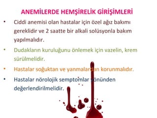 • Ciddi anemisi olan hastalar için özel ağız bakımı
gereklidir ve 2 saatte bir alkali solüsyonla bakım
yapılmalıdır.
• Dudakların kuruluğunu önlemek için vazelin, krem
sürülmelidir.
• Hastalar soğuktan ve yanmalardan korunmalıdır.
• Hastalar nörolojik semptomlar yönünden
değerlendirilmelidir.
ANEMİLERDE HEMŞİRELİK GİRİŞİMLERİ
 
