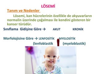LÖSEMİ
Tanım ve Nedenler
Lösemi, kan hücrelerinin özellikle de akyuvarların
normalin üzerinde çoğalması ile kendini gösteren bir
kanser türüdür.
Sınıflama Gidişine Göre → AKUT KRONİK
Morfolojisine Göre → LENFOSİTİK MYELOSİTİK
(lenfoblastik (myeloblastik)
 