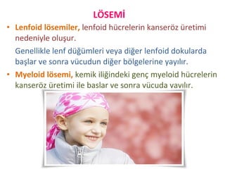 • Lenfoid lösemiler, lenfoid hücrelerin kanseröz üretimi
nedeniyle oluşur.
Genellikle lenf düğümleri veya diğer lenfoid dokularda
başlar ve sonra vücudun diğer bölgelerine yayılır.
• Myeloid lösemi, kemik iliğindeki genç myeloid hücrelerin
kanseröz üretimi ile başlar ve sonra vücuda yayılır.
LÖSEMİ
 
