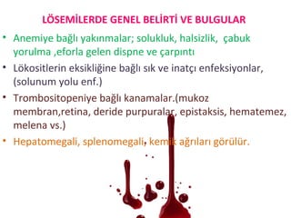 LÖSEMİLERDE GENEL BELİRTİ VE BULGULAR
• Anemiye bağlı yakınmalar; solukluk, halsizlik, çabuk
yorulma ,eforla gelen dispne ve çarpıntı
• Lökositlerin eksikliğine bağlı sık ve inatçı enfeksiyonlar,
(solunum yolu enf.)
• Trombositopeniye bağlı kanamalar.(mukoz
membran,retina, deride purpuralar, epistaksis, hematemez,
melena vs.)
• Hepatomegali, splenomegali, kemik ağrıları görülür.
 