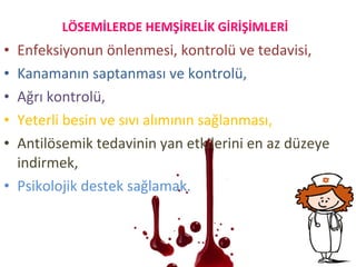 • Enfeksiyonun önlenmesi, kontrolü ve tedavisi,
• Kanamanın saptanması ve kontrolü,
• Ağrı kontrolü,
• Yeterli besin ve sıvı alımının sağlanması,
• Antilösemik tedavinin yan etkilerini en az düzeye
indirmek,
• Psikolojik destek sağlamak.
LÖSEMİLERDE HEMŞİRELİK GİRİŞİMLERİ
 