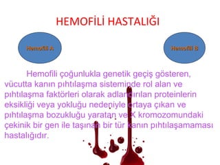 HEMOFİLİ HASTALIĞI
Hemofili AHemofili A Hemofili BHemofili B
Hemofili çoğunlukla genetik geçiş gösteren,
vücutta kanın pıhtılaşma sisteminde rol alan ve
pıhtılaşma faktörleri olarak adlandırılan proteinlerin
eksikliği veya yokluğu nedeniyle ortaya çıkan ve
pıhtılaşma bozukluğu yaratan ve X kromozomundaki
çekinik bir gen ile taşınan bir tür kanın pıhtılaşamaması
hastalığıdır.
 