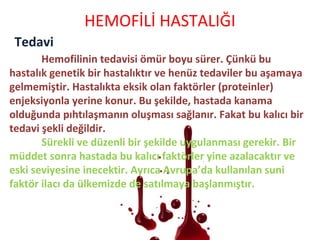 Tedavi
HEMOFİLİ HASTALIĞI
Hemofilinin tedavisi ömür boyu sürer. Çünkü bu
hastalık genetik bir hastalıktır ve henüz tedaviler bu aşamaya
gelmemiştir. Hastalıkta eksik olan faktörler (proteinler)
enjeksiyonla yerine konur. Bu şekilde, hastada kanama
olduğunda pıhtılaşmanın oluşması sağlanır. Fakat bu kalıcı bir
tedavi şekli değildir.
Sürekli ve düzenli bir şekilde uygulanması gerekir. Bir
müddet sonra hastada bu kalıcı faktörler yine azalacaktır ve
eski seviyesine inecektir. Ayrıca Avrupa’da kullanılan suni
faktör ilacı da ülkemizde de satılmaya başlanmıştır.
 