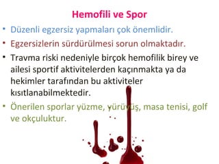 Hemofili ve Spor
• Düzenli egzersiz yapmaları çok önemlidir.
• Egzersizlerin sürdürülmesi sorun olmaktadır.
• Travma riski nedeniyle birçok hemofilik birey ve
ailesi sportif aktivitelerden kaçınmakta ya da
hekimler tarafından bu aktiviteler
kısıtlanabilmektedir.
• Önerilen sporlar yüzme, yürüyüş, masa tenisi, golf
ve okçuluktur.
 