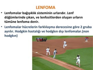 LENFOMA
• Lenfomalar bağışıklık sisteminin urlarıdır. Lenf
düğümlerinde çıkan, ve lenfositlerden oluşan urların
tümüne lenfoma denir.
• Lenfomalar hücrelerin farklılaşma derecesine göre 2 gruba
ayrılır. Hodgkin hastalığı ve hodgkın dışı lenfomalar.(non
hodgkın)
 