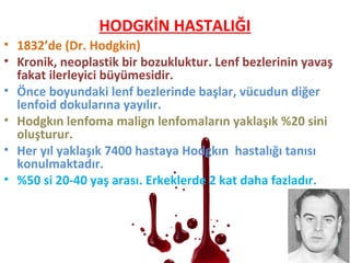 HODGKİN HASTALIĞI
• 1832’de (Dr. Hodgkin)
• Kronik, neoplastik bir bozukluktur. Lenf bezlerinin yavaş
fakat ilerleyici büyümesidir.
• Önce boyundaki lenf bezlerinde başlar, vücudun diğer
lenfoid dokularına yayılır.
• Hodgkın lenfoma malign lenfomaların yaklaşık %20 sini
oluşturur.
• Her yıl yaklaşık 7400 hastaya Hodgkın hastalığı tanısı
konulmaktadır.
• %50 si 20-40 yaş arası. Erkeklerde 2 kat daha fazladır.
 