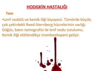 Tanı
•Lenf nodülü ve kemik iliği biyopsisi. Tümörde büyük,
çok çekirdekli Reed-Sternberg hücrelerinin varlığı.
Göğüs, batın tomografisi ile lenf nodu tutulumu.
Kemik iliği etkilendikçe trombositopeni gelişir.
HODGKİN HASTALIĞI
 