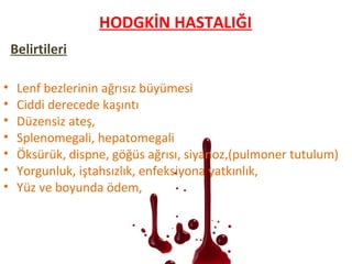 Belirtileri
• Lenf bezlerinin ağrısız büyümesi
• Ciddi derecede kaşıntı
• Düzensiz ateş,
• Splenomegali, hepatomegali
• Öksürük, dispne, göğüs ağrısı, siyanoz,(pulmoner tutulum)
• Yorgunluk, iştahsızlık, enfeksiyona yatkınlık,
• Yüz ve boyunda ödem,
HODGKİN HASTALIĞI
 