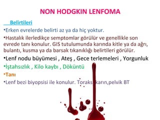 Belirtileri
•Erken evrelerde belirti az ya da hiç yoktur.
•Hastalık ilerledikçe semptomlar görülür ve genellikle son
evrede tanı konulur. GIS tutulumunda karında kitle ya da ağrı,
bulantı, kusma ya da barsak tıkanıklığı belirtileri görülür.
•Lenf nodu büyümesi , Ateş , Gece terlemeleri , Yorgunluk
•İştahsızlık , Kilo kaybı , Döküntü
•Tanı
•Lenf bezi biyopsisi ile konulur. Toraks, karın,pelvik BT
NON HODGKIN LENFOMA
 