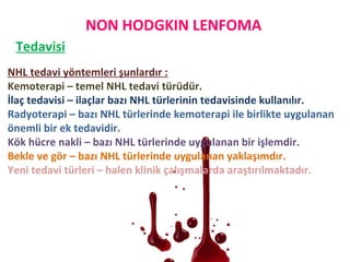 NON HODGKIN LENFOMA
Tedavisi
NHL tedavi yöntemleri şunlardır :
Kemoterapi – temel NHL tedavi türüdür.
İlaç tedavisi – ilaçlar bazı NHL türlerinin tedavisinde kullanılır.
Radyoterapi – bazı NHL türlerinde kemoterapi ile birlikte uygulanan
önemli bir ek tedavidir.
Kök hücre nakli – bazı NHL türlerinde uygulanan bir işlemdir.
Bekle ve gör – bazı NHL türlerinde uygulanan yaklaşımdır.
Yeni tedavi türleri – halen klinik çalışmalarda araştırılmaktadır.
 