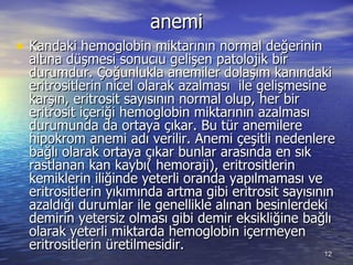 anemi Kandaki hemoglobin miktarının normal değerinin altına düşmesi sonucıu gelişen patolojik bir durumdur. Çoğunlukla anemiler dolaşım kanındaki eritrositlerin nicel olarak azalması  ile gelişmesine karşın, eritrosit sayısının normal olup, her bir eritrosit içeriği hemoglobin miktarının azalması durumunda da ortaya çıkar. Bu tür anemilere hipokrom anemi adı verilir. Anemi çeşitli nedenlere bağlı olarak ortaya çıkar bunlar arasında en sık rastlanan kan kaybı( hemoraji), eritrositlerin kemiklerin iliğinde yeterli oranda yapılmaması ve eritrositlerin yıkımında artma gibi eritrosit sayısının azaldığı durumlar ile genellikle alınan besinlerdeki demirin yetersiz olması gibi demir eksikliğine bağlı olarak yeterli miktarda hemoglobin içermeyen eritrositlerin üretilmesidir.  