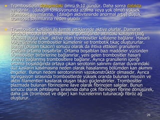 Trombositlerin  dolaşımdaki  ömrü 9-10 gündür. Daha sonra  dalakta  ayrıştırılır.  (dalağın fonksiyonunda azalma veya yok olma) yüksek trombosit sayımlarına,  (dalağın aktivitesinde anormal artış) düşük trombosit sayımlarına neden olabilir.  Trombositler kollajen ile temas ettiklerinde aktive olurlar. Damarın içindeki endotel bir şekilde hasar gördüğünde altındaki kollajen (bağ dokusu) açığa çıkar, aktive olan trombositler kollajene bağlanır. Hasarlı bölge üzerine trombositler kümelenir ve trombotik tıkaç oluştururlar. Bunun (oluşan tıkacın) sonucu olarak da ihtiva ettikleri granüllerin içeriğini ortama boşaltırlar. Ortama boşaltılan bazı maddeler yüzünden trombositler birbirlerine bağlanırlar, yeni gelen trombositler hasarlı yüzeye bağlanmış trombositlere bağlanır. Ayrıca granüllerin içeriği ortama boşaldığında ortaya çıkan serotonin salınımı damar duvarındaki düz kasların kasılmasına neden olarak hasalanmış bölümden kan akımını engeller. Bunun nedeni serotonininin vazokonstrüktör olmasıdır. Ayrıca agregasyon sırasında trombositlerde yüksek oranda bulunan miyozin ve aktin filamentleri kasılarak oluşan tıkacı güçlendirirler. Trombositler plazmada bulunan fibrinojene ilave olarak fibrinojen salgılar. Bunun sonucu olarak pıhtılaşma sırasında daha çok fibrinojen fibrine dönüşürek, daha çok (trombosit ve diğer) kan hücrelerinin tutunacağı fibröz ağ oluşturur. 